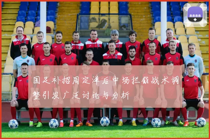 国足补招周定洋后中场拦截战术调整引发广泛讨论与分析