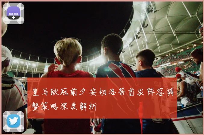 皇马欧冠前夕安切洛蒂首发阵容调整策略深度解析